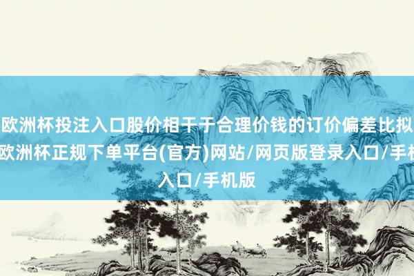 欧洲杯投注入口股价相干于合理价钱的订价偏差比拟大-欧洲杯正规下单平台(官方)网站/网页版登录入口/手机版