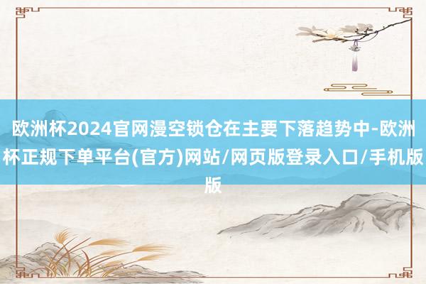 欧洲杯2024官网漫空锁仓在主要下落趋势中-欧洲杯正规下单平台(官方)网站/网页版登录入口/手机版