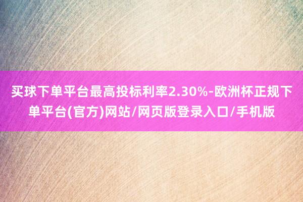 买球下单平台最高投标利率2.30%-欧洲杯正规下单平台(官方)网站/网页版登录入口/手机版