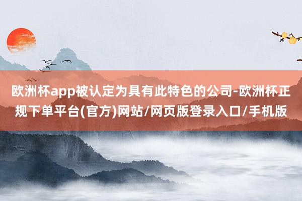 欧洲杯app被认定为具有此特色的公司-欧洲杯正规下单平台(官方)网站/网页版登录入口/手机版