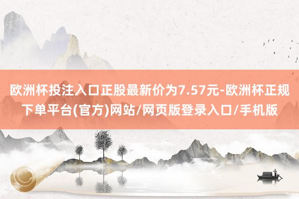 欧洲杯投注入口正股最新价为7.57元-欧洲杯正规下单平台(官方)网站/网页版登录入口/手机版