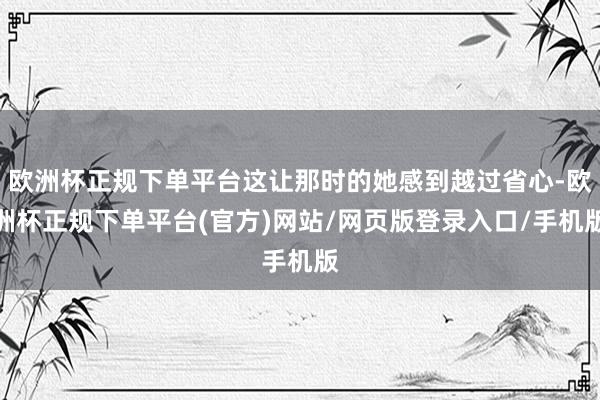 欧洲杯正规下单平台这让那时的她感到越过省心-欧洲杯正规下单平台(官方)网站/网页版登录入口/手机版