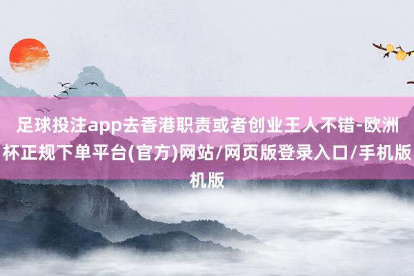 足球投注app去香港职责或者创业王人不错-欧洲杯正规下单平台(官方)网站/网页版登录入口/手机版