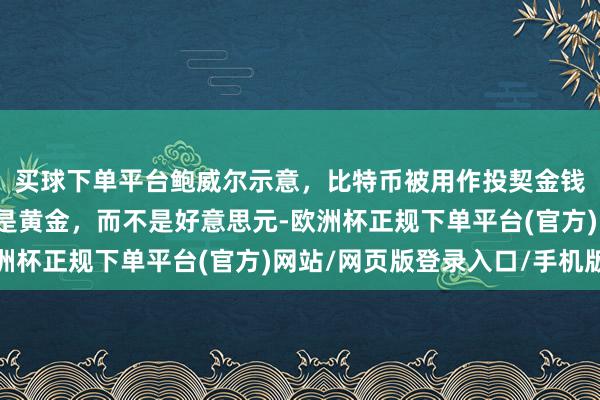 买球下单平台鲍威尔示意，比特币被用作投契金钱；比特币的竞争敌手是黄金，而不是好意思元-欧洲杯正规下单平台(官方)网站/网页版登录入口/手机版