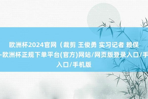 欧洲杯2024官网（裁剪 王俊勇 实习记者 赖俣轩）-欧洲杯正规下单平台(官方)网站/网页版登录入口/手机版