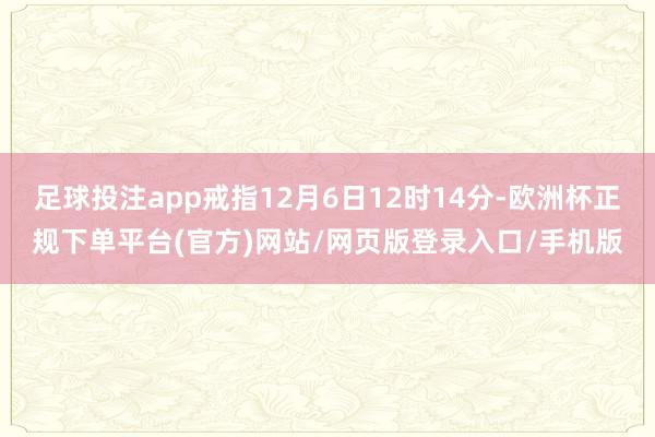 足球投注app戒指12月6日12时14分-欧洲杯正规下单平台(官方)网站/网页版登录入口/手机版