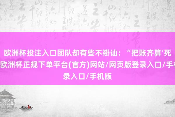 欧洲杯投注入口团队却有些不褂讪：“把账齐算‘死’了-欧洲杯正规下单平台(官方)网站/网页版登录入口/手机版