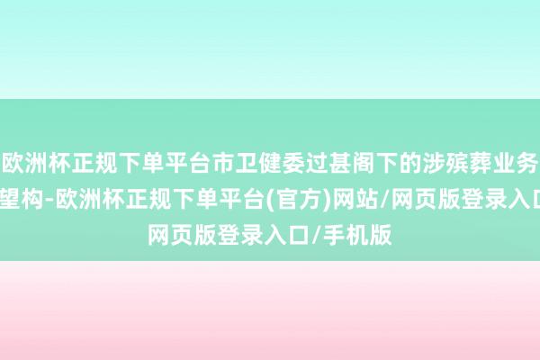 欧洲杯正规下单平台市卫健委过甚阁下的涉殡葬业务医疗卫欲望构-欧洲杯正规下单平台(官方)网站/网页版登录入口/手机版