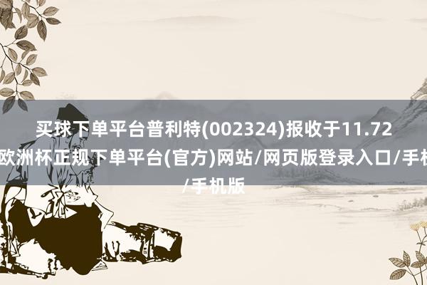 买球下单平台普利特(002324)报收于11.72元-欧洲杯正规下单平台(官方)网站/网页版登录入口/手机版