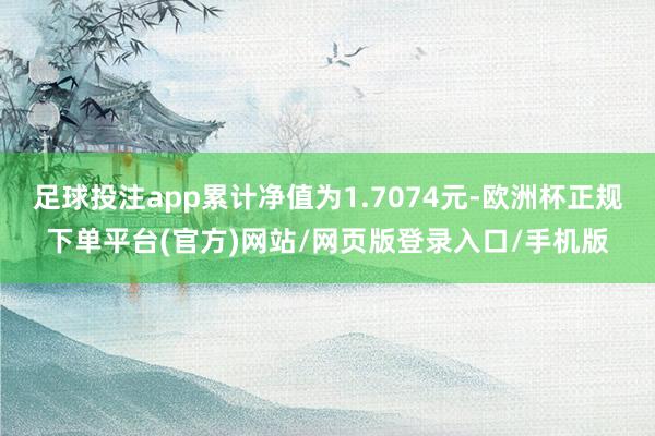 足球投注app累计净值为1.7074元-欧洲杯正规下单平台(官方)网站/网页版登录入口/手机版