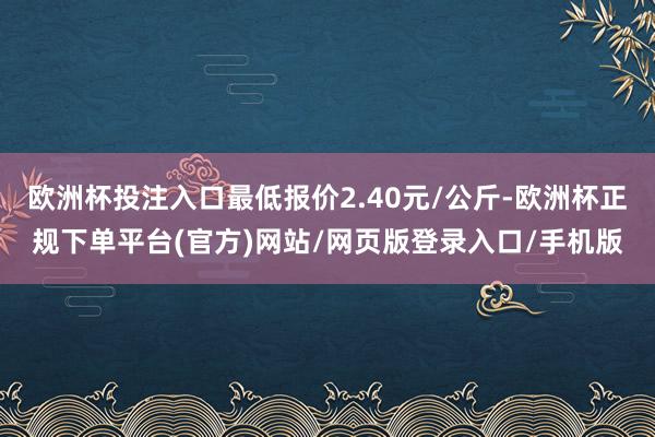 欧洲杯投注入口最低报价2.40元/公斤-欧洲杯正规下单平台(官方)网站/网页版登录入口/手机版