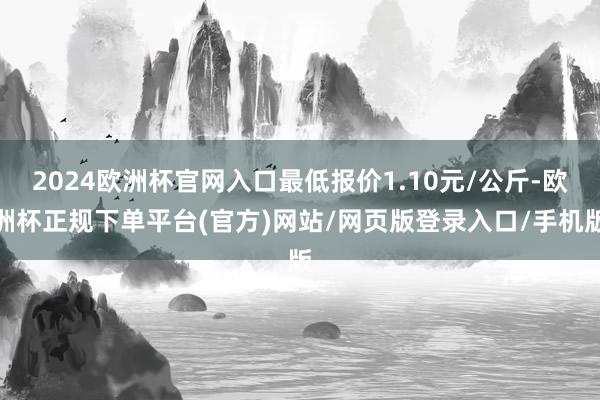 2024欧洲杯官网入口最低报价1.10元/公斤-欧洲杯正规下单平台(官方)网站/网页版登录入口/手机版