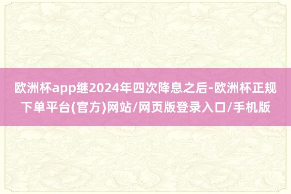 欧洲杯app继2024年四次降息之后-欧洲杯正规下单平台(官方)网站/网页版登录入口/手机版