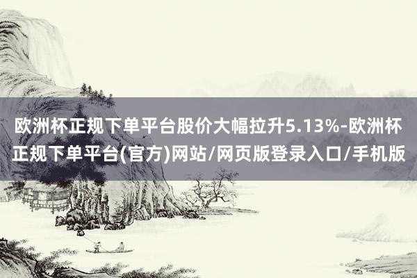 欧洲杯正规下单平台股价大幅拉升5.13%-欧洲杯正规下单平台(官方)网站/网页版登录入口/手机版