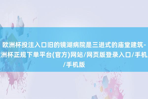 欧洲杯投注入口旧的镜湖病院是三进式的庙堂建筑-欧洲杯正规下单平台(官方)网站/网页版登录入口/手机版