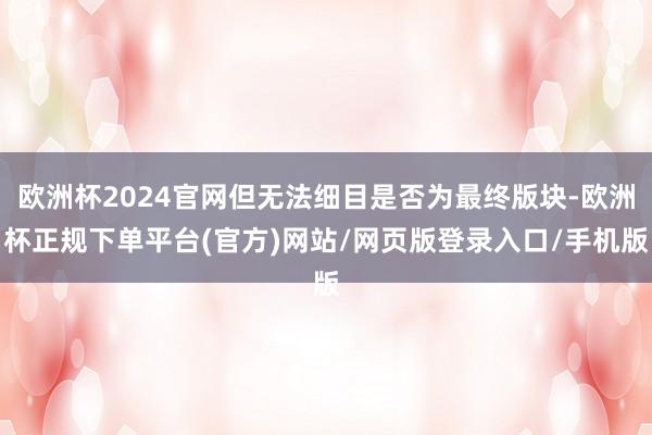 欧洲杯2024官网但无法细目是否为最终版块-欧洲杯正规下单平台(官方)网站/网页版登录入口/手机版