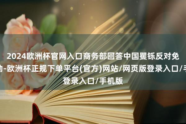 2024欧洲杯官网入口商务部回答中国矍铄反对免强劳动-欧洲杯正规下单平台(官方)网站/网页版登录入口/手机版