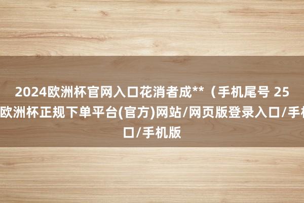 2024欧洲杯官网入口花消者成**（手机尾号 2516-欧洲杯正规下单平台(官方)网站/网页版登录入口/手机版