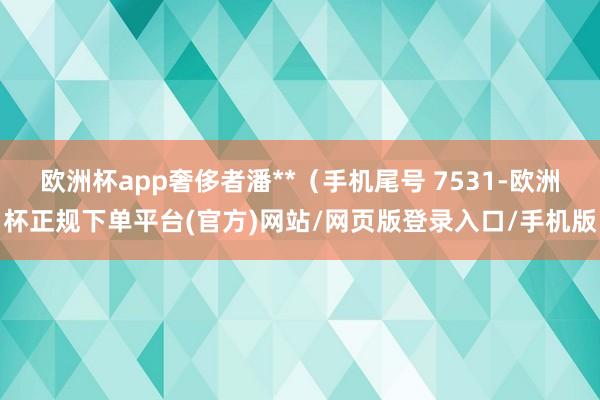 欧洲杯app奢侈者潘**（手机尾号 7531-欧洲杯正规下单平台(官方)网站/网页版登录入口/手机版