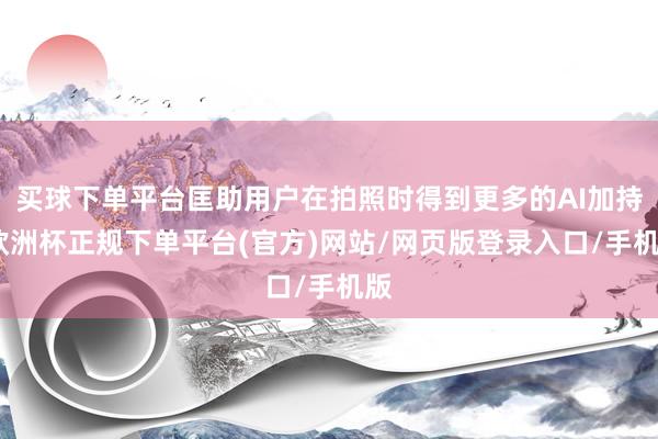 买球下单平台匡助用户在拍照时得到更多的AI加持-欧洲杯正规下单平台(官方)网站/网页版登录入口/手机版