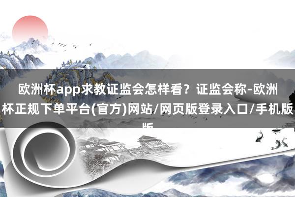 欧洲杯app求教证监会怎样看？　　证监会称-欧洲杯正规下单平台(官方)网站/网页版登录入口/手机版