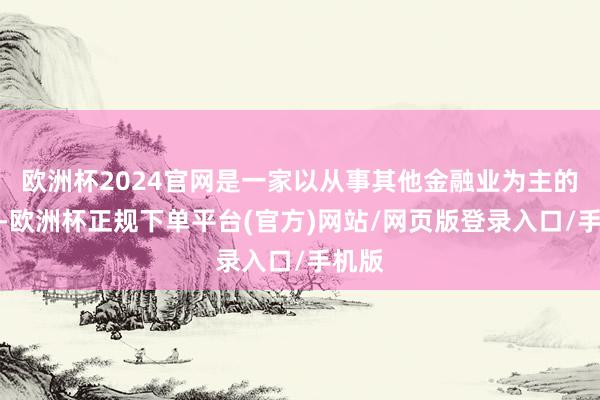 欧洲杯2024官网是一家以从事其他金融业为主的企业-欧洲杯正规下单平台(官方)网站/网页版登录入口/手机版