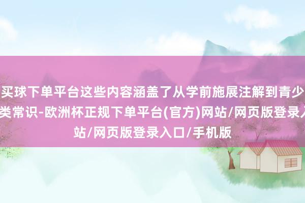 买球下单平台这些内容涵盖了从学前施展注解到青少年阶段的各类常识-欧洲杯正规下单平台(官方)网站/网页版登录入口/手机版