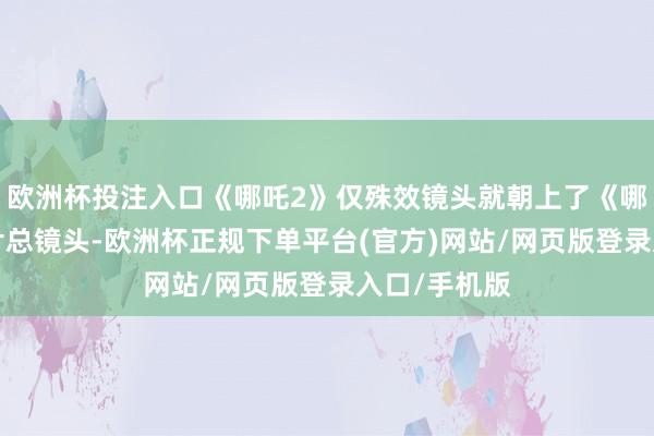欧洲杯投注入口《哪吒2》仅殊效镜头就朝上了《哪吒1》的全片总镜头-欧洲杯正规下单平台(官方)网站/网页版登录入口/手机版
