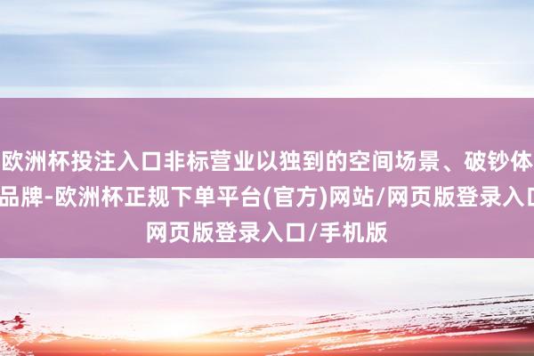 欧洲杯投注入口非标营业以独到的空间场景、破钞体验、先锋品牌-欧洲杯正规下单平台(官方)网站/网页版登录入口/手机版
