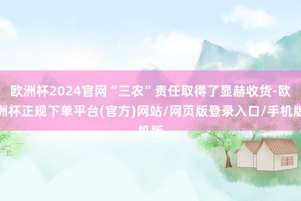 欧洲杯2024官网“三农”责任取得了显赫收货-欧洲杯正规下单平台(官方)网站/网页版登录入口/手机版