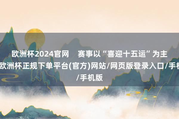 欧洲杯2024官网    赛事以“喜迎十五运”为主题-欧洲杯正规下单平台(官方)网站/网页版登录入口/手机版