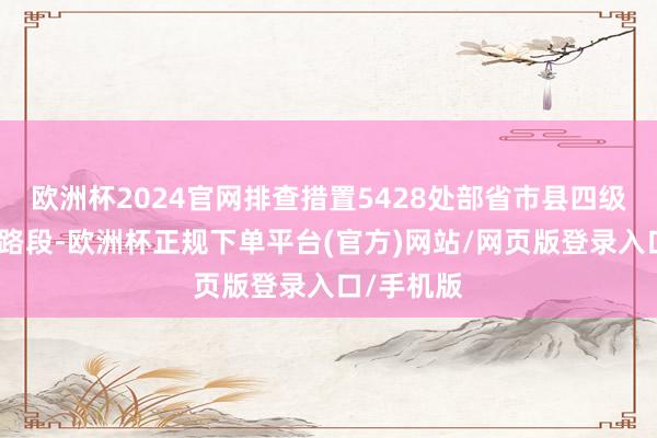 欧洲杯2024官网排查措置5428处部省市县四级督办隐患路段-欧洲杯正规下单平台(官方)网站/网页版登录入口/手机版