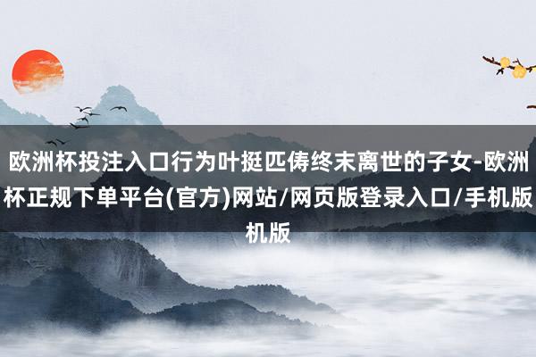 欧洲杯投注入口行为叶挺匹俦终末离世的子女-欧洲杯正规下单平台(官方)网站/网页版登录入口/手机版