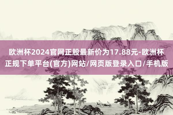 欧洲杯2024官网正股最新价为17.88元-欧洲杯正规下单平台(官方)网站/网页版登录入口/手机版