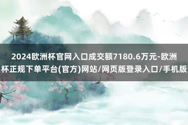 2024欧洲杯官网入口成交额7180.6万元-欧洲杯正规下单平台(官方)网站/网页版登录入口/手机版