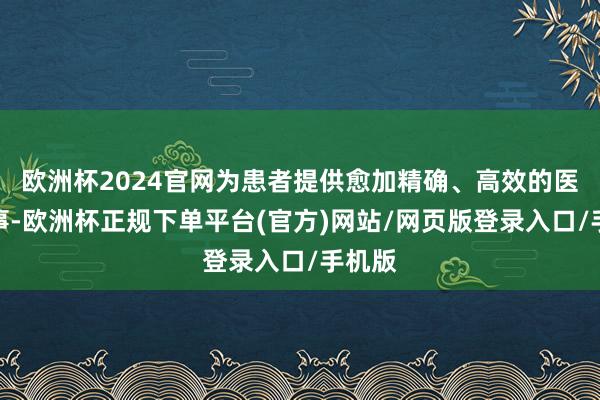 欧洲杯2024官网为患者提供愈加精确、高效的医疗作事-欧洲杯正规下单平台(官方)网站/网页版登录入口/手机版