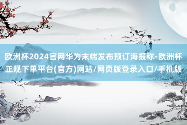 欧洲杯2024官网华为末端发布预订海报称-欧洲杯正规下单平台