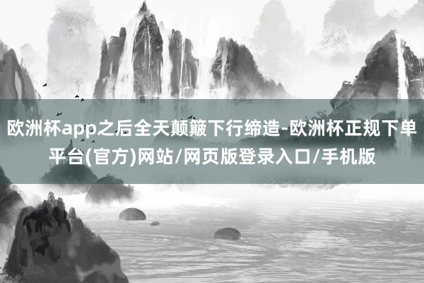欧洲杯app之后全天颠簸下行缔造-欧洲杯正规下单平台(官方)
