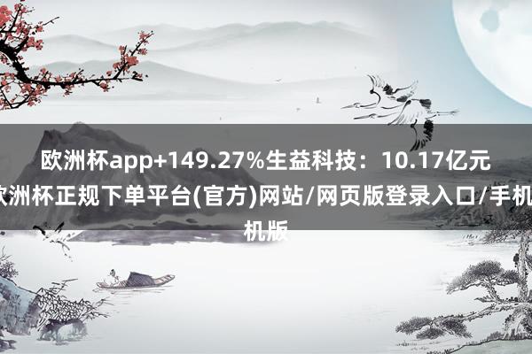 欧洲杯app+149.27%生益科技：10.17亿元-欧洲杯正规下单平台(官方)网站/网页版登录入口/手机版