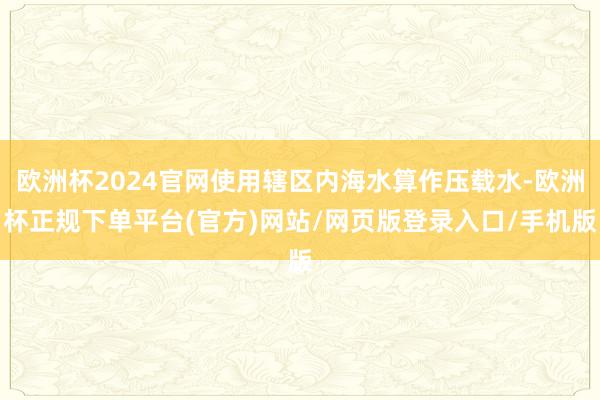 欧洲杯2024官网使用辖区内海水算作压载水-欧洲杯正规下单平