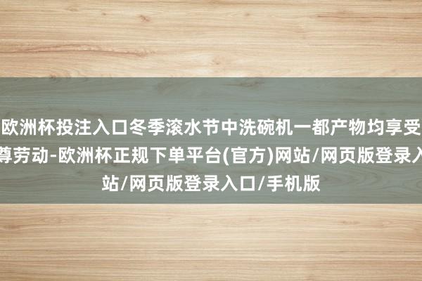 欧洲杯投注入口冬季滚水节中洗碗机一都产物均享受“八免”至尊劳动-欧洲杯正规下单平台(官方)网站/网页版登录入口/手机版
