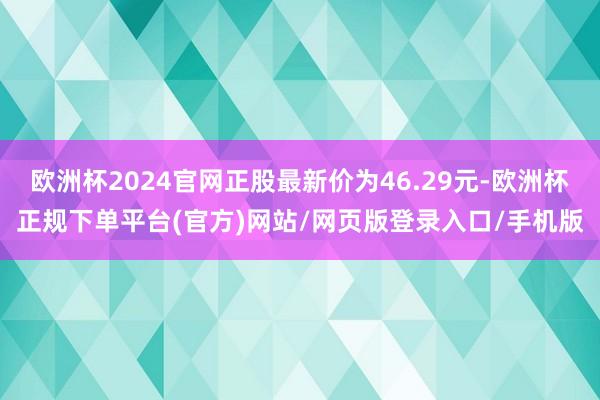 欧洲杯2024官网正股最新价为46.29元-欧洲杯正规下单平台(官方)网站/网页版登录入口/手机版